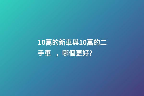 10萬的新車與10萬的二手車，哪個更好？